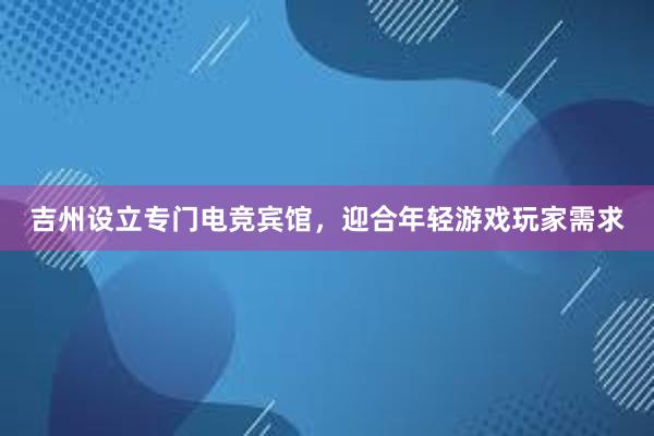 吉州设立专门电竞宾馆，迎合年轻游戏玩家需求