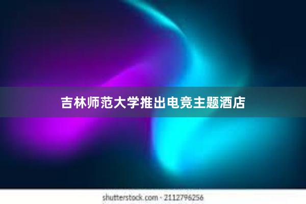 吉林师范大学推出电竞主题酒店