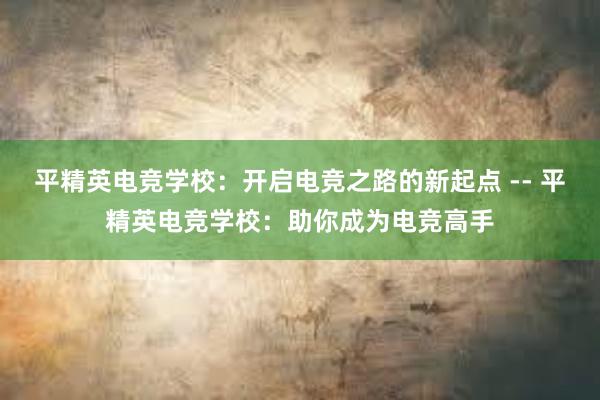 平精英电竞学校：开启电竞之路的新起点 -- 平精英电竞学校：助你成为电竞高手