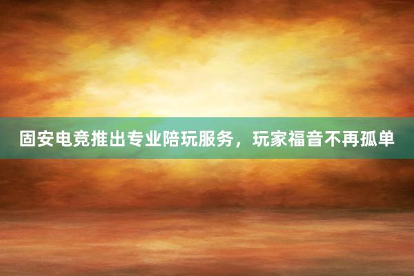 固安电竞推出专业陪玩服务，玩家福音不再孤单