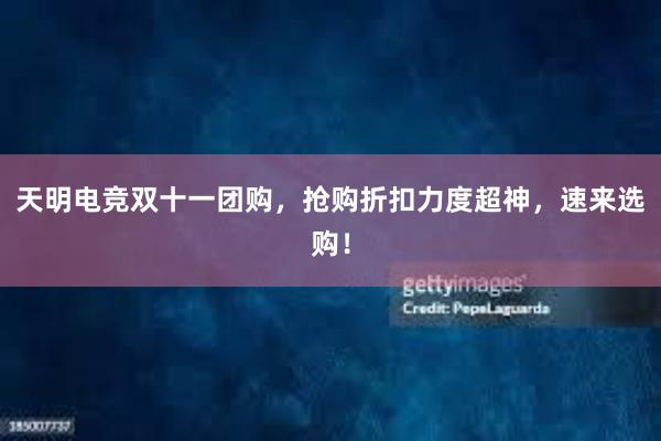 天明电竞双十一团购，抢购折扣力度超神，速来选购！