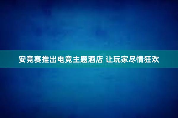 安竞赛推出电竞主题酒店 让玩家尽情狂欢