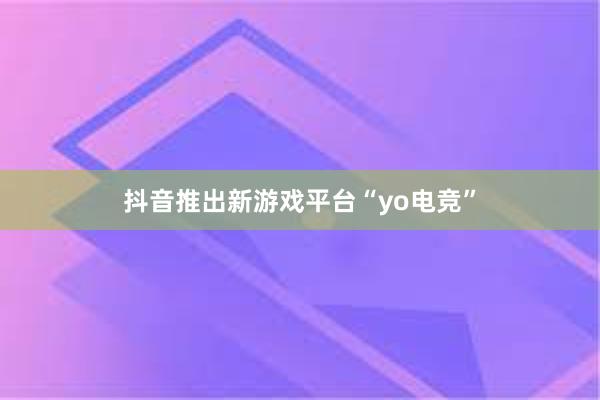 抖音推出新游戏平台“yo电竞”