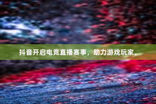 抖音开启电竞直播赛事，助力游戏玩家。