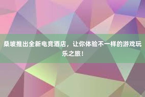 桑坡推出全新电竞酒店，让你体验不一样的游戏玩乐之旅！