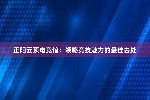 正阳云顶电竞馆：领略竞技魅力的最佳去处