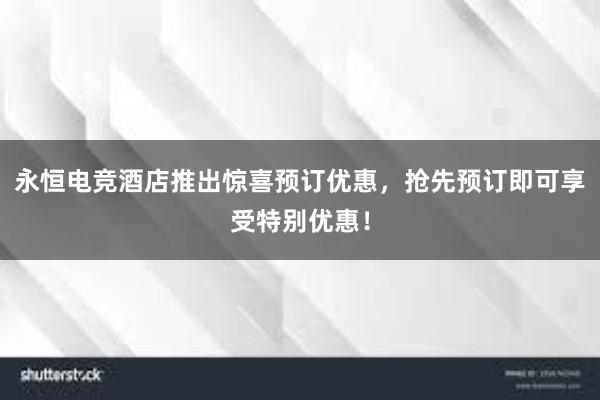 永恒电竞酒店推出惊喜预订优惠，抢先预订即可享受特别优惠！