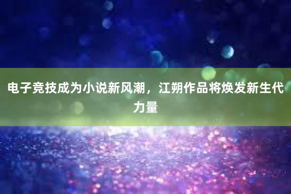 电子竞技成为小说新风潮，江朔作品将焕发新生代力量