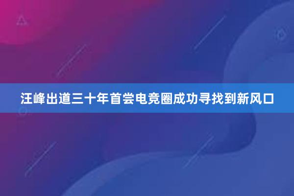 汪峰出道三十年首尝电竞圈成功寻找到新风口