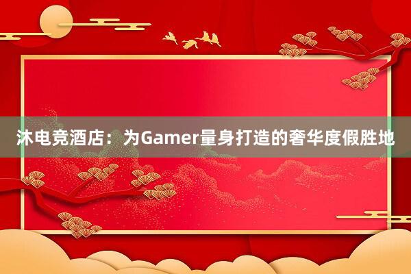 沐电竞酒店：为Gamer量身打造的奢华度假胜地