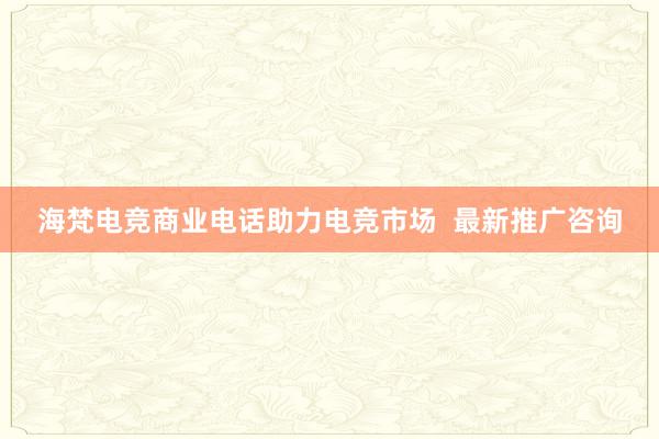 海梵电竞商业电话助力电竞市场  最新推广咨询