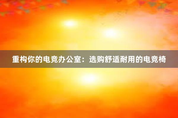 重构你的电竞办公室：选购舒适耐用的电竞椅