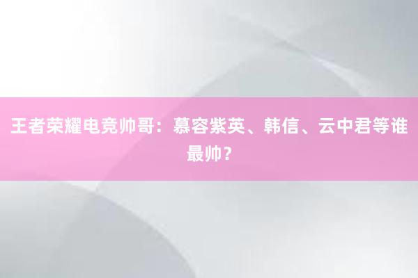 王者荣耀电竞帅哥：慕容紫英、韩信、云中君等谁最帅？