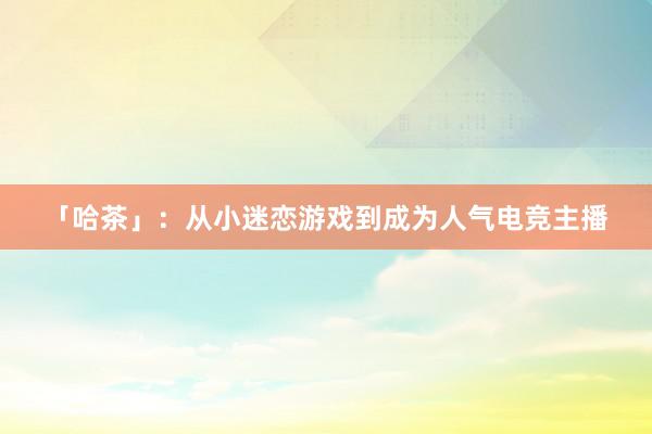 「哈茶」：从小迷恋游戏到成为人气电竞主播