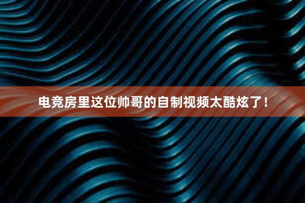 电竞房里这位帅哥的自制视频太酷炫了！