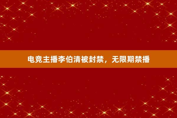 电竞主播李伯清被封禁，无限期禁播