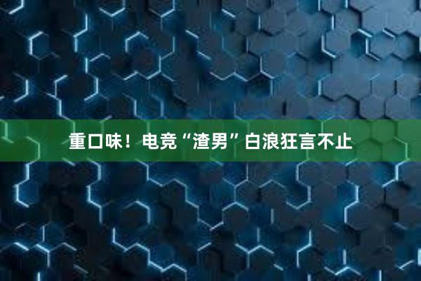 重口味！电竞“渣男”白浪狂言不止