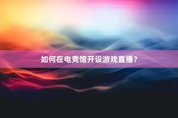 如何在电竞馆开设游戏直播？