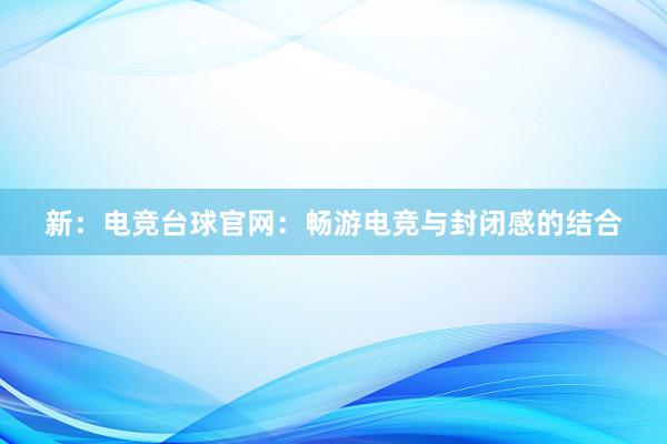 新：电竞台球官网：畅游电竞与封闭感的结合