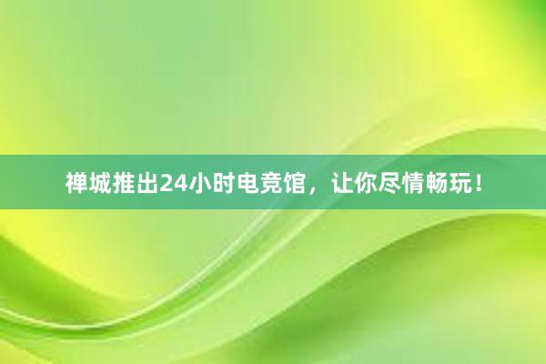 禅城推出24小时电竞馆，让你尽情畅玩！