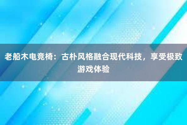 老船木电竞椅：古朴风格融合现代科技，享受极致游戏体验