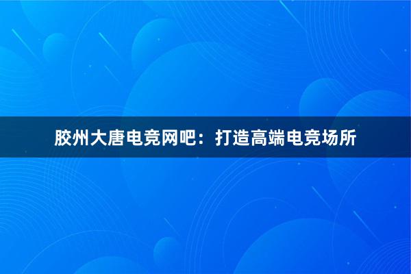 胶州大唐电竞网吧：打造高端电竞场所