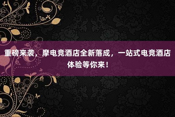 重磅来袭，摩电竞酒店全新落成，一站式电竞酒店体验等你来！