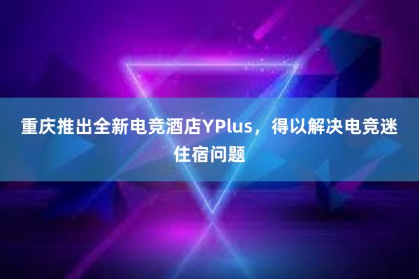 重庆推出全新电竞酒店YPlus，得以解决电竞迷住宿问题