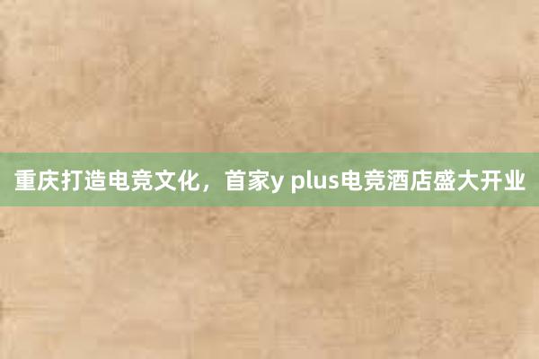 重庆打造电竞文化，首家y plus电竞酒店盛大开业