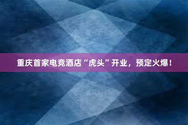 重庆首家电竞酒店“虎头”开业，预定火爆！