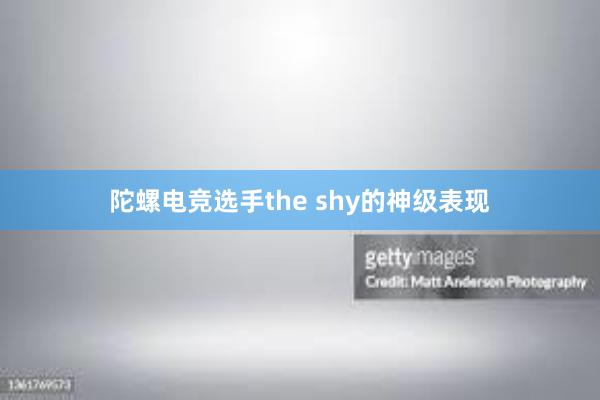 陀螺电竞选手the shy的神级表现