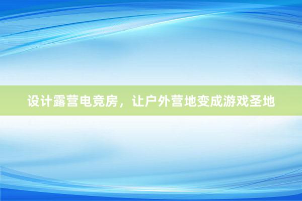 设计露营电竞房，让户外营地变成游戏圣地